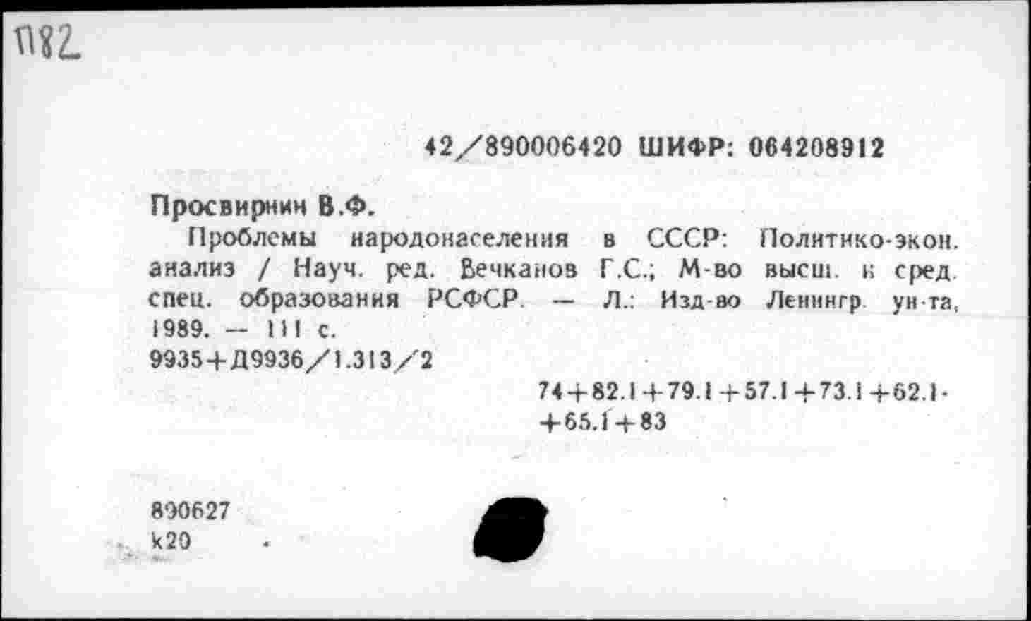 ﻿42/890006420 ШИФР: 064208912
Просвирнин В.Ф.
Проблемы народонаселения в СССР: Политико-экон, анализ / Науч. ред. Вечканов Г.С.; М-во высш, к сред, спец, образования РСФСР. — Л.: Изд ао Ленннгр ун та. 1989. — 111 с.
9935+Д9936/1.313/2
74 + 82.1+79.1+57.1+73.1+62.1-
+ 65.1+83
890627 Ь20